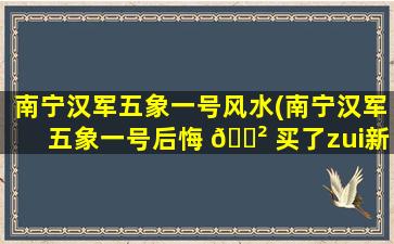 南宁汉军五象一号风水(南宁汉军五象一号后悔 🌲 买了zui
新情况怎样)